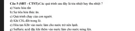 Câu 5 (SBT - CTST):Các quá trình sau đây là tỏa nhiệt hay thu nhiệt ?
a) Nước hóa rắn
b) Sự tiêu hóa thức ǎn
c) Quá trình chạy của con người.
d) Khí CH_(4) đột trong lò.
e) Hòa tan KBr vào nước làm cho nước trở nên lạnh.
g) Sulfuric acid đặc khi thêm vào nước làm cho nước nóng lên.