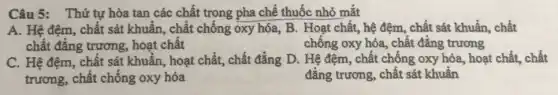 Câu 5: Thứ tự hòa tan các chất trong pha chế thuốc nhỏ mắt
A. Hệ đệm, chất sát khuẩn, chất chống oxy hóa, B. Hoạt chất, hệ đệm, chất sát khuẩn, chất
chất đẳng trương hoạt chất	chống oxy hóa, chất đẳng trương
C. Hệ đệm, chất sát khuẩn, hoạt chất,chất đẳng D. Hệ đệm, chất chống oxy hóa, hoạt chất, chất
trương, chất chống oxy hóa	đẳng trương, chất sát khuẩn