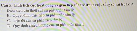 Câu 5: Tính tích cực hoạt động và giao tiếp của trẻ trong cuộc sống có vai trò là: A.
Điều kiện cân thiệt của sự phát triên tâm lý
B. Quyết định trực tiếp sự phát triển tâm lý
C. Tiền đề của sự phát triển tâm lý
D. Quy định chiều hướng của sự phát triển tâm lý