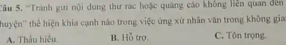 Câu 5. "Tránh gửi nội dung thư rác hoặc quảng cáo không liên quan đến
huyện" thể hiện khía cạnh nào trong việc ứng xử nhân vǎn trong không gia
A. Thấu hiểu.
B. Hỗ trợ.
C. Tôn trọng.