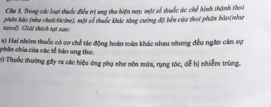 Câu 5. Trong các loại thuốc điều trị ung thư hiện nay,một số thuốc ức chế hình thành thoi
phân bào (như cholchicine), một số thuốc khác tǎng cường độ bền của thoi phân bào(như
taxol). Giải thích tại sao:
a) Hai nhóm thuốc có cơ chế tác động hoàn toàn khác nhau nhưng đều ngǎn cản sự
phân chia của các tế bào ung thư.
)) Thuốc thường gây ra các hiệu ứng phụ như nôn mửa rụng tóc, dễ bị nhiễm trùng.