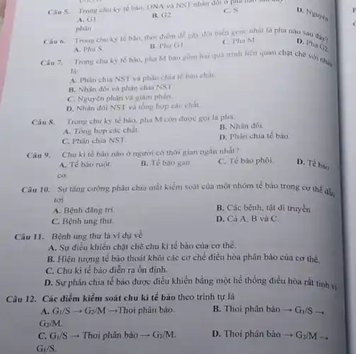 Câu 5. Trong chu kỳ tế bào, DNA và NST nhân đói ở phu nào sau
D. Nguyên
A. G1.
B. G2
C.s
Câu 6. Trong chu kỳ tế bào, thời điểm dễ gây đột biến gene nhất là pha nào sau đây?
D. Pha G2
B. Pha G1.
C. Pha M.
phân
A. Pha S.
Trong chu kỳ tế bào, pha M bao gồm hai quá trình liên quan chặt chẽ với nhau
Câu 7.
là:
A. Phân chia NST và phân chia tế bào chất
B. Nhân đôi và phân chia NST.
C. Nguyên phân và giàm phân.
D. Nhân đôi NST và tổng hợp các chất
Câu 8. Trong chu kỳ tế bào, pha M còn được gọi là pha:
B. Nhân đôi.
A. Tổng hợp các chất.
C. Phân chia NST.
D. Phân chia tế bào.
Câu 9. Chu kì tế bào nào ở người có thời gian ngắn nhất?
C. Tế bào phôi.
D. Tế bào
A. Tế bào ruột.
B. Tế bào gan.
cơ.
Câu 10. Sự tǎng cường phân chia mất kiểm soát của một nhóm tế bào trong cơ thể dẫn
tới
A. Bệnh đãng tri.
B. Các bệnh, tật di truyền.
C. Bệnh ung thư.
D. Cả A, B và C.
Câu 11. Bệnh ung thư là ví dụ về
A. Sự điều khiên chặt chẽ chu kì tế bào của cơ thể.
B. Hiện tượng tê bào thoát khỏi các cơ chế điều hòa phân bào của cơ thể.
C. Chu kì tê bào diễn ra ổn định.
D. Sự phân chia tế bào được điều khiển bằng một hế thống điều hòa rất tinh vi.
Câu 12. Các điểm kiểm soát chu kì tế bào theo trình tự là
A. G_(1)/Sarrow G_(2)/M ­­­­→Thoi phân bào.
G_(2)/M
B. Thoi phân bào - G_(1)/Sarrow 
C. G_(1)/S ­­­­→ Thoi phân bào ­­­­→ G_(2)/M
D. Thoi phân bào - G_(2)/M x
G_(1)/S
p
(