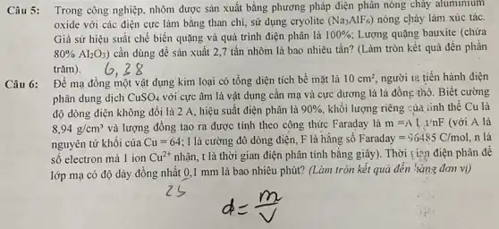 Câu 5: Trong công nghiệp, nhôm được sản xuất bằng phương pháp điện phân nóng chảy aluminium
oxide với các điện cực làm bằng than chì, sử dụng cryolite (Na_(3)AlF_(6)) nóng chảy làm xúc tác.
Giả sử hiệu suất chế biến quặng và quá trình điện phân là 100%  Lượng quặng bauxite (chứa
80% Al_(2)O_(3)) cần dùng để sản xuất 2,7 tấn nhôm là bao nhiêu tấn? (Làm tròn kết quả đến phần
trǎm).
Câu 6:
Để mạ đồng một vật dụng kim loại có tổng diện tích bề mặt là 10cm^2 người lạ tiến hành điện
phân dung dịch CuSO_(4) với cực âm là vật dụng cân mạ và cực dương là lá đồng thô. Biết cường
độ dòng điện không đổi là 2 A, hiệu suất điện phân là 90%  khối lượng riêng :ủa iinh thể Cu là
8,94g/cm^3 và lượng đồng tạo ra được tính theo công thức Faraday là m=Lambda L.1/nF (với A là
nguyên tử khôi của Cu=64 : I là cường độ dòng điện, F là hǎng sô Faraday=96485C/mol n là
số electron mà 1 ion Cu^2+ nhận, t là thời gian điện phân tính bằng giây). Thời : i?n điện phân đê
lớp mạ có độ dày đồng nhất 01 mm là bao nhiêu phút? (Làm tròn kết quả đến hàng đơn vị)