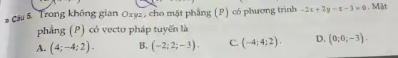 > Câu 5. Trong không gian Oxyz , cho mặt phẳng (P) có phương trình -2x+2y-z-3=0 . Mǎt
phẳng (P) có vectơ pháp tuyến là
D. (0;0;-3)
A. (4;-4;2)
B (-2;2;-3)
(-4;4;2)