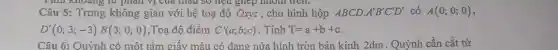 Câu 5: Trong không gian với hệ toạ độ Oxyz , cho hình hộp ABCD. A'B'C'D' có A(0;0;0)
D'(0;3;-3)B(3;0;0) ,Toạ độ điểm C'(a;b;c) . Tính T=a+b+c
Câu 6: Quỳnh có một tấm giấy màu có dạng nửa hình tròn bán kính 2dm . Quỳnh cần cắt từ