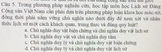 Câu 5. Trong phương pháp nghiên cứu, học tập môn học Lịch sử Đàng
cong sail tren the giới
Cộng sản Việt Nam cần phải dựa trên phương pháp luận khoa học mác-xít,
đồng thời phải nắm vững chủ nghĩa nào dưới đây để xem xét và nhận
thức lịch sử một cách khách quan , trung thực và đúng quy luật?
a. Chủ nghĩa duy vật biện chứng và chủ nghĩa duy vật lịch sử
b. Chủ nghĩa duy vật và chủ nghĩa duy tâm
c. Chủ nghĩa duy lý và chủ nghĩa duy vật biện chứng
d. Chủ nghĩa duy lý và chủ nghĩa duy vật lịch sử