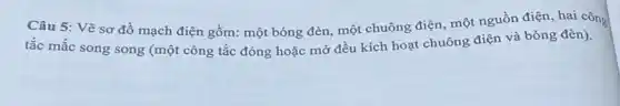 Câu 5: Vẽ sơ đồ mạch điện gồm:một bóng đèn, một chuông điện, một nguồn điện, hai công
tắc mắc song song (một công tắc đóng hoặc mở đều kích hoạt chuông điện và bóng đèn).