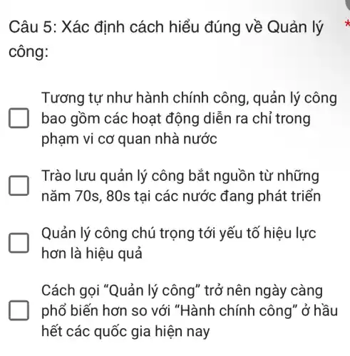 Câu 5: Xác định cách hiểu đúng về Quản lý
công:
Tương tự như hành chính công, quản lý công
bao gồm các hoạt động diễn ra chỉ trong
phạm vi cơ quan nhà nước
Trào lưu quản lý công bắt nguồn từ những
nǎm 70s, 80s tai các nước đang phát triển
Quản lý công chú trọng tới yếu tố hiệu lực
hơn là hiệu quả
Cách gọi "Quản lý công" trở nên ngày càng
phổ biến hơn so với "Hành chính công" ở hầu