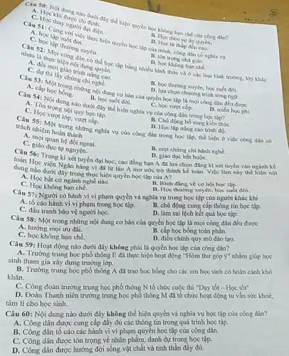 Câu 50 chi dung nào định dây thể hiện quyền học không hạn chế của công dân?
A
au stoc thay nger đại diện.
C. học tập suốt việc
A. học tập suối việc thực hiện quyền học tập của mình, công dân có nghĩa vụ
thường xuyên.
D. Học theo sự tuy quyến,
D. Học từ thấp đến cao.
B.hortrong nhà giáo.
nội dung quyền
C. đồi mới giáo trình nâng cao.
nhau là thực hiến nội d, có thể học tập bằng nhiều hình thức và ở các loại hình trường, lớp khác D. học không hạn chế
C. dự thi lấy chứng chi nghề.
B. học thường xuyên, học suốt đời.
những nội dung cơ bản của quyền học tập là mọi công dân đều được
D. lựa chọn chương trình song ngữ.
A. cấp học bóng.
D. miễn học phí.
B. học suốt đời.
Câu 54: Nội dung nào dưới đây thể hiện nghĩa vụ của công dân trong học tập?
A. Tôn trọng nội quy học tập.
C. Học vượt lớp, vượt cấp.
C. học vượt cấp.
B. Chủ động bổ sung kiến thứC.
D. Học tập nâng cao trình độ.
SS: Một trong nhưng nghĩa vụ của công dân trong học tập.thể hiện ở việc công dân có trách nhiệm hoàn thành
A giáo duan hệ đối ngoại.
C. giáo dục tự nguyên
B. mọi chứng chỉ hành nghề.
Câu 56: True tự nguyện D. giáo dục bắt buộC. D. giáo dục bắt buộC.
toán Học vong kì xét tuyển đại học,cao đẳng bạn A đã lựa chọn đǎng kí xét tuyển vào ngành kế
dung nào dưới Ngân hàng vì đã từ lâu A mơ
A. Học bất cứ ngành nghề nào.
C. Học không hạn chế.
B. Bình đẳng về cơ hội học tập.
D. Học thường xuyên học suốt đời.
Câu 57: Người có hành vi vi phạm quyền và nghĩa vụ trong học tập của người khác khi
A. tố cáo hành vi vi phạm trong học tập. B. chủ động cung cấp thông tin học tập.
C. dấu tranh bảo vệ người họC.
D. làm sai lệch kết quả học tập.
Câu 58: Một trong những nội dung cơ bản của quyền học tập là mọi công dân đều được
A. hưởng mọi ưu đãi.
B. cấp học bổng toàn phần.
C. học không hạn chế.
D. điều chỉnh quy mô đào tạo.
Câu 59: Hoạt động nào dưới đây không phải là quyền học tập của công dân?
A. Trường trung học phổ thông E đã thực hiện hoạt động "Hòm thư góp ý" nhằm giúp học
sinh tham gia xây dựng trưởng lớp.
B. Trường trung học phổ thông A đã trao học bổng cho các em học sinh có hoàn cảnh khó
khǎn.
C. Công đoàn trường trung học phổ thông N tố chức cuộc thi "Dạy tốt - Học tốt"
D. Đoàn Thanh niên trường trung học phổ thông M đã tổ chức hoạt động tu vấn sức khoẻ,
tâm lí cho học sinh.
Câu 60: Nội dung nào dưới đây không thể hiện quyền và nghĩa vụ học tập của công dân?
A. Công dân được cung cấp đây đủ các thông tin trong quá trình học tập.
B. Công dân tô cáo các hành vi vi phạm quyền học tập của công dân.
C. Công dân được tôn trọng về nhân phẩm, danh dự trong học tập.
D. Công dân được hưởng đời sống vật chất và tinh thân đây đủ.