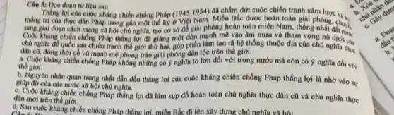 Câu 51 Đọc đoạn tư liệu sau
Thắng lợi của cuộc kháng chiến chống Pháp (1945.1954) đã chấm dứt cuộc chiến tranh xâm lược va.
thống trị của thực dân Pháp trong gắn một thể kỹ ở Việt Nam. Miền Bắc được hoàn toán giải phóng, chuyển
sang giai đoạn cách mạng xã hội chủ nghĩa, tạo cơ sở đế giai phóng hoàn toàn miền Nam, thông nhất đất mua
Cuộc kháng chiến chống Pháp thẳng lợi đã giáng một đòn mạnh mẽ vào âm mưu và tham vọng nó
chủ nghĩa để quốc sau chiến tranh thế giới thứ hai, góp phần làm tan rũ hệ thống thuộc địa của chủ nghĩa thực
dân cũ, đồng thời có vũ mạnh mẽ phong trào giải phóng dân tộc trên thế giới.
the gioi thế giới.kháng chiến chống Pháp không những có ý nghĩa to lớn đối với trong nước mà còn có ý nghĩa đối với
b. Nguyên nhân quan trọng nhất dẫn đến thẳng lợi của cuộc kháng chiến chống Pháp thắng lợi là nhờ vào sự
giúp đỡ của các nước xã hội chủ nghĩa
c. Cuộc kháng chiến chồng Pháp thắng lợi đã làm sup đó hoàn toàn chủ nghĩa thực dân cũ và chủ nghĩa thực
dân mới trên thế giới.
d. Sau cuộc kháng chiến chống Pháp thắng lợi. miền Bắc đi lên xây dựng chủ nghĩa xã hội