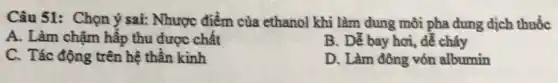 Câu 51: Chọn ý sai: Nhược điểm của ethanol khi làm dung môi pha dung dịch thuốc
A. Làm chậm hấp thu được chất
B. Dễ bay hơi, dễ cháy
C. Tác động trên hệ thần kinh
D. Làm đông vón albumin