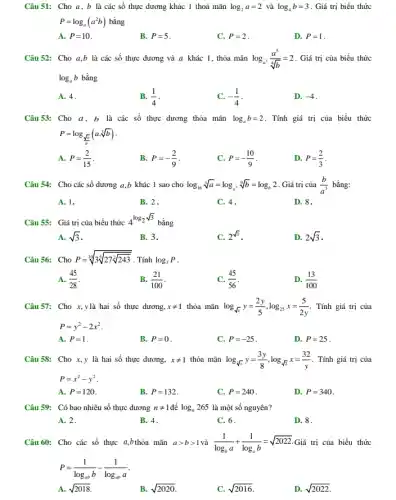 Câu 51: Cho a,b là các số thực dương khác 1 thoả mãn log_(2)a=2 và log_(4)b=3 . Giá trị biểu thức
P=log_(a)(a^2b) bằng
A. P=10
B. P=5
C. P=2
D. P=1
Câu 52: Cho a,b là các số thực dương và a khác 1 , thỏa mãn log_(a^3)(a^5)/(sqrt [4](b))=2 . Giá trị của biểu thức
log_(a)b bằng
A. 4.
B. (1)/(4)
-(1)/(4)
D. -4
Câu53: Cho a, b là các số thực dương thỏa mãn log_(a)b=2 . Tính giá trị của biểu thức
P=log_((sqrt (a))/(b))(acdot sqrt [3](b))
A. P=(2)/(15)
B. P=-(2)/(9)
C. P=-(10)/(9)
D. P=(2)/(3)
Câu 54: Cho các số dương a,b khác 1 sao cho log_(16)sqrt [3](a)=log_(a^2)sqrt [9](b)=log_(b)2 . Giá trị của (b)/(a^3) bằng:
A. 1.	B. 2.
D. 8.
C. 4 .
Câu 55: Giá trị của biểu thức
4^log_(2sqrt (3))
bằng
A. sqrt (3)
B. 3.
2^sqrt (3)
D. 2sqrt (3)
Câu 56: Cho P=sqrt [10](3sqrt [5](27sqrt [2]{243))} . Tính log_(3)P
A. (45)/(28)
B. (21)/(100)
(45)/(56)
D. (13)/(100)
Câu 57: Cho x,ylà hai số thực dương, xneq 1 thỏa mãn log_(sqrt (x))y=(2y)/(5),log_(25)x=(5)/(2y) . Tính giá trị của
P=y^2-2x^2
A. P=1
B. P=0
C. P=-25
D. P=25
Câu 58: Cho x,y là hai số thực dương, xneq 1 thỏa mãn log_(sqrt [3](x))y=(3y)/(8),log_(sqrt (2))x=(32)/(y) . Tính giá trị của
P=x^2-y^2
A. P=120
B. P=132
C. P=240
D. P=340
Câu 59: Có bao nhiêu số thực dương nneq 1 log_(n)265 là một số nguyên?
A. 2.
B. 4.
C. 6.
D. 8.
Câu 60: Cho các số thực a,bthỏa mãn agt bgt 1 và (1)/(log_(b)a)+(1)/(log_(a)b)=sqrt (2022) Giá trị của biểu thức
P=(1)/(log_(ab)b)-(1)/(log_(ab)a)
A. sqrt (2018)
B. sqrt (2020)
C. sqrt (2016)
D. sqrt (2022)