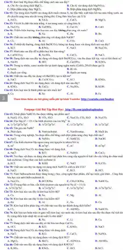 Câu 51: Kim loại Mg được điều chế bằng cách nào sau đây?
A. Cho Fe vào dung dịch MgCl_(2)
B. Cho K vào dung dịch Mg(NO_(3))_(2)
C. Điện phân nóng chảy MgCl_(2).
D. Điện phân dung dịch MgSO_(4)
Câu 52: Cho dung dịch NaOH vào dung dịch muối clorua X, lúc đầu thấy xuất hiện kết tủa màu trắng xanh, sat
đó chuyển sang màu nâu đỏ trong không khí. Công thức hóa học của X là
A. FeCl_(3).	B. FeCl_(2)	C. CuCl_(2).
MgCl_(2)
Câu 53: Vôi tôi là chất rắn màu trắng, it tan trong nước có công thức là
A. Na_(2)CO_(3).	B. Ca(OH)_(2)	C. CaCO_(3)
D. CaO.
Câu 54: Ở điều kiện thường, kim loại nào sau đây không phản ứng với nước?
A.K.	B. Na.	C. Ba.
D. Be.
Câu 55: Chất nào sau đây không phản ứng với dung dịch NaOH?
A. Cl_(2).
B. Al.
C. CO_(2).
D. CuO.
Câu 56: Ở nhiệt độ thường, dung dịch Ba(HCO_(3))_(2) loãng tác dụng được với dung dịch nào sau đây?
A. KCl.	B. KNO_(3)	C. NaCl.
D. Na_(2)CO_(3)
Câu 57: Muối nào sau đây dễ bị phân huỷ khi đun nóng?
A. Ca(HCO_(3))_(2).
Câu 58: Dung dịch nào sau đây tác dụng với dung dịch
B. Na_(2)SO_(4).
C. CaCl_(2)
Ba(HCO_(3))_(2),
D. NaCl.
vừa thu được kết tủa, vừa có khí thoát ra?
C. Ca(OH)_(2).
D. H_(2)SO_(4)
Câu 59: Trong tự nhiên, canxi sunfat tồn tại dưới dạng ngậm nước (CaSO_(4).2H_(2)O) được gọi là
A. boxit.	B. đá vôi.
C. thạch cao sống.
D. thạch cao nung.
Câu 60: Chất nào sau đây tác dụng với Ba(OH)_(2) tạo ra kết tủa?
B.
A. NaCl
Ca(HCO_(3))_(2).
C. KCI
D. KNO_(3).
Câu 61: Dung dịch Na_(2)CO_(3) tác dụng được với dung dịch nào sau đây?
A. KNO_(3).	B.	C. Na_(2)SO_(4)
CaCl_(2).
D. KOH.
Câu 62: Kim loại nào là thành phần tạo nên muối ǎn?
C. Al
D. Fe
Tham khảo thêm các bài giảng miễn phí tại kênh Youtube: http://youtub .com/hoahoc
Fanpage Giải Bài Tập Hoá Học: http://fb.com 'giaibaitaphoahoc
Câu 63: Nhiệt phân NaHCO_(3) thu được những sản phẩm nào?
Na_(2)O,CO_(2),H_(2)O
B. CO_(2),H_(2)O
C. Na_(2)CO_(3),CO_(2),H_(2)O D.
Na_(2)CO_(3)
C. 1s^22s^22p^63s^1
D. 1s^22s^22p^6
Câu 65: Tên gọi của NaBr?
A. Phân đạm.
B. Natricacbonat.
C. Natribromua.
D. Muối ǎn.
Câu 66: Trong công nghiệp, Na được điều chế bằng cách điện phân nóng chảy hợp chất nào?
B.
A. NaCl.
NaNO_(3)
C. NaHCO_(3)
D. NaOH.
Câu 67: Cấu hình electron lớp ngoài cùng của nguyên tử nhóm IIA là:
B.
A. ns^2
ns^2np^1
C. ns^1
D. ns^2np^2
Câu 68: Dung dịch Na_(2)CO_(3) tác dụng được với dung dịch
A. NaCl.	B. KCl.
C. NaNO_(3).
D. CaCl_(2).
Câu 69: Tro thực vật được sử dụng như một loại phân bón cung cấp nguyên tố kali cho cây trồng do chứa muố
kali cacbonat. Công thức của kali cacbonat là
A. KCl.
B. KOH.
C. NaCl
D. K_(2)CO_(3)
Câu 70: Chất nào sau đây tác dụng với dung dịch NaHCO_(3) sinh ra khí CO_(2)
A. NaCl.	B. KNO_(3)	C. KCl.
D. HCl.
Câu 71: Natri hidrocacbonal được dùng trong y học,công nghệ thực phẩm,chế tạo nước giải khát __ .Công thức
hóa học của natri hiđrocacbonat là:
A. Na_(2)CO_(3)
B. HCOONa
CH_(3)COONa.
D. NaHCO_(3).
Câu 72: Ở trạng thái cơ bản, cấu hình electron của nguyên từ Na(Z=11)lgrave (a)
1s^22s^22p^53s^2	1s^22s^22p^63s^1
1s^22s^22p^63s^2
D. 1s^22s^22p^43s^1
Câu 73: Kim loại nào sau đây là kim loại kiềm thổ?
A. Cu.
C. Mg.
D. Al
Câu 74: Kim loại nào sau đây là kim loại kiềm thổ?
A. Ba.	B. Al.
C. Na.
D. Cu.
Câu 75: Kim loại kiềm phản ứng với chất nào sau đây tạo thành dung dịch kiềm?
D. NaHCO_(3).
A. Cl_(2)
B. H_(2)O
C. Al(OH)_(3).
Câu 76: Khi hòa tan hoàn toàn m gam mỗi kim loại vào nước dư, từ kim loại nào sau đây thu được thể tích kh
Hz (cùng điều kiện nhiệt độ và áp suất)là nhỏ nhất?
B. Na.
A.K.
C. Li.
D. Ca.
Câu 77: Dung dịch chất nào sau đây có thể hòa tan được CaCO_(3)
A. HCl.	B. KCl.	C. KNO_(3)
D. NaCl.
Câu 78: Dung dịch Na_(2)CO_(3) tác dụng được với dung dịch:
A. NaCl.	B. KCl.
CaCl_(2).
D. NaNO_(3)
Câu 79: Chất nào sau đây tác dụng được với dung dịch HCl?
MgCl_(2).	B. BaCl_(2).	C. Al(NO_(3))_(3).
D. Al(OH)_(3).
Câu 80: Chất nào sau đây tác dụng được với dung dịch KHCO_(3) ?
A. K_(2)SO_(4)
B. KNO_(3)
C. HCl.
D. KCl.