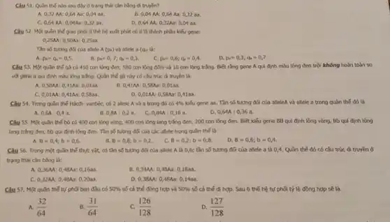 Câu 51. Quần thế nào sau đây ở trạng thái cân bằng di truyền?
A. 0,32 M:0,64 Aa: 0,04 aa.
B. 0,04 M: 0,64 A3:0,32 aa.
C. 0,64 M:0,04Aa: 0,32 aa.
D. 0,64 M: 0,32A3:0,04 aa.
Câu 52. Một quần thế giao phối ở thế hệ xuất phát có tỉ lệ thành phần kiếu gene:
0,25M: 0,50Aa:0,25aa
Tần số tương đQ cia allele A(p_(A)) và allele a (qu) là:
A p_(4)=q_(4)=0,5
B. p_(A)=0,7;q_(1)=0,3
c p_(A)=0,6;q_(A)=0,4
D. p_(A)=0,3;q_(B)=0,7.
Câu 53. Một qu3n thế gi có 410 con lông đen, 580 con lông đóm và 10 con lông trắng.Biết rằng gene A qui định màu lông đen trội không hoàn toàn so
với gene a qui định màu lông trắng.Quần thế gà này có csu trúc di truyền là:
A. 0,58M 0,41Aa: 0 ,0100.
B. 0,41M:0 ,SBA3: 0,0100
C. 0,01AA: 0 A1Aa: 0,5833.
D. 0,01AA: 0,58Aa: 0,4183.
Câu 54. Trong quin thế Hồcđi- vanbéc, có 2 allele Avà a trong đó có 4%  kiểu gene as. Tần số tương đối của alleleA và allele a trong quần thể đó là
A. 0,6A:0,4a	B. 0,8A:0,2 a. C. 0,84A:0,16 a.	D. 0,64A:036 a.
Câu S5. Một qu3n thế bò có 400 con lông vàng, 400 con lỏng lang trắng đen, 200 con lóng đen. Biết kiểu gene BB qui định lông vàng, Bb qui định lông
lang trǎng đen, bb qui định lông đen.. Tần số tương độ của các allele trong quan the la
A B=0,4;b=0,6.
B. B=0,8;b=0,2.
B=0,2;b=0,8
D. B=0,6;b=0,4
Câu 56. Trong một quần thể thực vật,có tần số tương đối của allele A là 0,6; tần số tương đối của allele a là 0,4. Quần thế đó có cấu trúc di truyền ở
trạng thái cân bằng Là:
A. 0,36M:048Aa: 0,1638.
B. 0,34M: 0,48A3:0,1800
C. 0,32AA: 048Aa: 0,2033.
D. 0,3844:0 A8Aa: 0,14a3.
Câu 57. Một quln thế tự phối ban đầu có 50%  số cả thế đồng hợp và 50%  số cá thể d hợp. Sau 6 thế hệ tự phối tỷ lệ đồng hợp sẽ là.
A. (32)/(64)
B. (31)/(64)
C. (126)/(128)
D. (127)/(128)