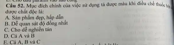 Câu 52. Mục đích chính của việc sử dụng tá được màu khi điều chế thuốc bột có
dược chất độc là:
A. Sản phẩm đẹp hấp dẫn
B. Dễ quan sát độ đồng nhất
C. Cho dễ nghiền tán
D. Cả A và B
E. Cả A, B và C