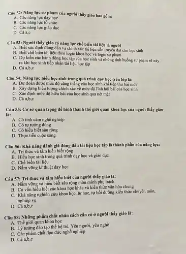 Câu 52: Nǎng lực sư phạm của người thầy giáo bao gồm:
A. Các nǎng lực dạy học
B. Các nǎng lực tố chức
C. Các nǎng lực giáo dục
D. Cả a,c
Câu 53: Người thầy giáo có nǎng lực chế biến tài liệu là người
A. Biết xác định đúng đắn và chính xác tài liệu cần truyền đạt cho học sinh
B. Biết chế biến tài liệu theo logic khoa học và logic sư phạm
C. Dự kiến các hành động học tập của học sinh và những tình huống sự phạm sẽ xảy
ra khi học sinh tiếp nhận tài liệu học tập
D. Cả a,b,c
Câu 54: Nǎng lực hiểu học sinh trong quá trình dạy học trên lớp là:
A. Dự đoán được mức độ cǎng thẳng của học sinh khi tiếp thu bài mới
B. Xây dựng biểu tượng chính xác về mức độ lĩnh hội bài của học sinh
C. Xác định mức độ hiểu bài của học sinh qua nét mặt
D. Cá a,b,c
Câu 55: Cơ sở quan trọng để hình thành thế giới quan khoa học của người thầy giáo
là:
A. Có tình cảm nghề nghiệp
B. Có tư tưởng đúng
C. Có hiểu biết sâu rộng
D. Thực tiễn cuộc sống
Câu 56: Khả nǎng đánh giá đúng đắn tài liệu học tập là thành phần của nǎng lực:
A. Tri thức và tầm hiểu biết rộng
B. Hiểu học sinh trong quá trình dạy học và giáo dục
C. Chế biến tài liệu
D. Nắm vững kĩ thuật dạy học
Câu 57: Tri thức và tầm hiểu biết của người thầy giáo là:
A. Nắm vững và hiểu biết sâu rộng môn mình phụ trách
B. Có vốn hiểu biết các khoa học khác và kiến thức vǎn hóa chung
C. Khả nǎng nghiên cứu khoa học, tự học, tự bồi dưỡng kiến thức chuyên môn,
nghiệp vụ
D. Cả a,b,c
Câu 58: Những phẩm chất nhân cách cần có ở người thầy giáo là:
A. Thế giới quan khoa học
B. Lý tường đào tạo thế hệ trẻ.Yêu người, yêu nghề
C. Các phẩm chất đạo đức nghề nghiệp
D. Cả a,b,c