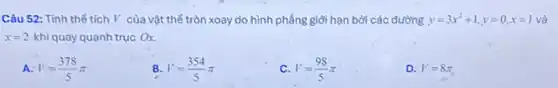 Câu 52: Tính thể tích l' của vật thể tròn xoay do hình phẳng giới hạn bởi các đường y=3x^2+1,y=0,x=1 và
x=2 khi quay quanh trục Ox.
A V=(378)/(5)pi 
B. V=(354)/(5)pi 
C. V=(98)/(5)pi 
D. V=8pi