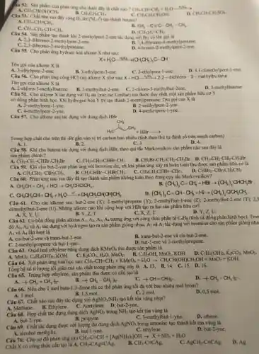 Câu 53. Chất nào sau đây cộng H_(2) dur (Ni,t^circ ) tạo thành butane?
C. CH_(3)CH_(2)CH_(2)OH.
A. CH_(3)-CH=CH_(2)
CH_(3)-CH_(2)-CH=CH_(2).
B. CH_(3)-C=C-CH_(2)-CH_(3)
âu 52. Sàn phẩm của phàn ứng cho dưới đây là chất nào? CH_(3)-CH=CH_(2)+H_(2)Oxrightarrow (H_(2)SO_(4))
D. CH_(3)CH_(2)CH_(2)SO_(4).
CH_(3)CH(OH)CH_(3)
B. CH_(3)CH_(2)CH_(3)
Câu 54. Sản phẩm tạo thành khi 2-methylpeni -2-ene tác dụng với Bn có tên gọi là
(CH_(3))_(2)C=CH_(2).
A. 2,3 -dibromo-2-methylpent-2-ene.
B. 3,4-dibromo-4 -methylpentane.
C. 2,3-dibromo-2-methylpentane.
D. 4-bromo-2-methylpent -2-ene.
Câu 55. Cho phản ứng hydrate hoá alkene X nhu sau:
X+H_(2)Oxrightarrow (H_(2)SO_(4))(CH_(3)CH_(2))_(3)C-OH
Tên goi của alkene X là
A. 3-ethylpent-2-ene.
B. 3-ethylpent 3-ene.
C. 3-ethylpent-1-ene.
D. 3,3 -dimethylpent-1-ene.
Câu 56. Cho phản ứng cộng HCl của alkene X như sau:X+HCl_(3) , 2,2 - dichloro-3-methylbutane
Tên goi của alkene X là
A. 2-chloro-3-methylbutene.
C. 2-chloro-3-methylbut-2ene.
D. 3-methylbutene
B. 2-methylbut-2-ene.
Câu 51. Cho alkyne X tác dụng với H_(2) dư (xúc tác Lindlar)thu được duy nhất một sản phẩm hữu coY
có đồng phân hình họC. Khi hydrogen hóa Y thì tạo thành 2-methylpentane. Tên gọi của X là
A. 2-methylpent-1-yne.
C. 4-methylpent-2-yne.
B. 2-methylpent-2-yne.
D. 4-methylpent-1-yne.
Câu 57. Cho alkene sau tác dụng với dung dịch HBr
H_(3)CH_(3)arrow HBrarrow 
Trong hợp chất cho trên thì -Br gắn vào vị trí carbon bao nhiêu (tính theo thứ tự đánh số trên mạch carbon)
A. 1.
B. 2.
C. 3.
D. 4.
Câu 58. Khi cho butene tác dụng với dung dịch HBr, theo qui tắc Markovnikov sản phẩm nào sau đây là
sản phẩm chính ?
A. CH_(3)-CH_(2)-CHBr-CH_(2)Br.
C. CH_(3)-CH_(2)-CHBr-CH_(3)
B. CH_(2)Br-CH_(2)-CH_(2)-CH_(2)Br. D. CH_(3)-CH_(2)-CH_(2)-CH_(2)Br.
Câu 59. Khi cho but-2-yne phản ứng với bromine dư, tới khi phản ứng xảy ra hoàn toàn thu được sản phẩm hữu cơ là
CH_(3)CBr_(2)-CBr_(2)CH_(3). B. CH_(3)CHBr-CHBrCH_(3). C. CH_(3)CH_(2)CHBr-CBr_(3).
D CHBr_(2)-CBr_(2)CH_(2)CH_(3)
A.
Câu 60. Phản ứng nào sau đây đã tạo thành sản phầm không tuân theo đúng quy tắc Markovnikov?
CH_(3)CH=CH_(2)+HClarrow CH_(3)CHClCH_(3)
B. (CH_(3))_(2)C=CH_(2)+HBrarrow (CH_(3))_(2)CHCH_(2)Br
C. CH_(3)CH_(2)CH=CH_(2)+H_(2)Oxrightarrow (H^+)CH_(3)CH_(2)CH(CH)CH_(3)
D. (CH_(3))_(2)C=CH-CH_(3)+HIarrow (CH_(3))_(2)CCH_(2)CH_(3)
Câu 61. Cho các alkene sau: but-2-ene (X); 2-methylpropene (Y);2-methylbut-1-ene (Z);2-methylbut-2-ene (T); 2,3
dimethylbut-2 -ene (U). Những alkene nào khi cộng hợp với HBr tạo ra hai sản phẩm hữu cơ?
B. Y,Z,T.
A.
C. X, Z, T.
D. Y,Z,U.
Câu 62. Có bốn đồng phân alkene A_(1),A_(2),A_(3), A, tương ứng với công thức phân tử C_(4)H_(8) (tính cả đồng phân hình học). Tron
đó A1, A_(2) và A; tác dụng với hydrogen tạo ra sản phẩm giống nhau. A_(1) và A_(2) tác dụng với bromine cho sản phẩm giống nha
A_(3) và A, lần lượt là
B. trans-but-2-ene và cis-but -2-ene.
A. cis-but-2-ene và trans-but -2-ene.
C. 2-methylpropene và but-1-ene.
D. but-1-ene và 2-methylpropene.
Câu 63. Oxid hoá ethylene bằng dung dịch KMnO_(4) thu được sản phẩm là
KOH. C.
A. MnO_(2),C_(2)H_(4)(OH)_(2)
B. C_(2)H_(5)OH,MnO_(2),KOH.
D. C_(2)H_(4)(OH)_(2),K_(2)CO_(3),MnO_(2).
K_(2)CO_(3),H_(2)O,MnO_(2)
Câu 64. Xét phản ứng hoá học sau:
CH_(3)-CH=CH_(2)+KMnO_(4)+H_(2)Oarrow CH_(3)CH(OH)CH_(2)OH+MnO_(2)+KOH
Tổng hệ số tỉ lượng tối giản của các chất trong phản ứng này là A.13. B.14. C.15. D.16.
Câu 65. Trùng hợp ethylene, sản phẩm thu được có cấu tạo là
A. +CH_(2)=CH_(2)t_(n)
B. +CH_(2)-CH_(2)(1)/(I_(n))
+CH=CH_(n)
D. +CH_(3)-CH_(3)(1)/(n)
Câu 66. Nếu cho I mol buta-1,3-diene thì có thể phản ứng tối đa với bao nhiêu mol brom?
B. 1,5 mol.
D. 0,5 mol.
A. 1 mol.
C. 2 mol.
Câu 67. Chất nào sau đây tác dụng với AgNO_(3)/NH_(3) tạo kết tủa vàng nhạt?
A. Methane. B. Ethylene.
C. Acetylene. D. but -2-yne.
Câu 68. Hợp chất tác dụng dung dịch AgNO_(3) trong NH_(3) tạo kết tủa vàng là
B. propyne.
D. ethene.
A. but-2-yne.
C. 3-methylbut-1-yne.
Câu 69. Chất tác dụng được với lượng dư dung dịch AgNO_(3) trong amoniac tạo thành kết tủa vàng là
A. alcohol methyliC.
D. but-2-yne.
B. but-1-yne.
C. ethylene.
Câu 70. Cho sơ đồ phản ứng sau:
CH_(3)-C=CH+[Ag(NH_(3))_(2)]OHarrow X+NH_(3)+H_(2)O
Chất X có công thức cấu tạo là A. CH_(3)-CAgequiv CAg.
CH_(3)-Cequiv CAg.
C AgCH_(2)-Cequiv CAg.
D. Ag