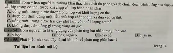 Câu 53: Trong y học người ta thường khai thác tính chất tia phóng xạ để chuẩn đoán bệnh thông qua chụp ả
cắt lớp trong cơ thể, trước khi chụp cắt lớp bệnh nhân phải
A. uống một lượng nước đường phù hợp với khối lượng cơ thể.
B. được chỉ định dùng một liều phù hợp chất phóng xạ đưa vào cơ thể.
C. uống một lượng nước trái cây phù hợp với khối lượng cơ thể.
D. không được ǎn uống gì trong vòng 48 giờ.
Câu 54: Bom nguyên tử là ứng dụng của phản ứng hạt nhân trong lĩnh vực
A. y họC.
B. công nghiệp.
C. khảo cổ.
D. quân sự.
Câu 55: Phát biểu nào sau đây là sai khi nói về phản ứng phân hạch?
Tài liệu lưu hành nội bộ
Trang 14