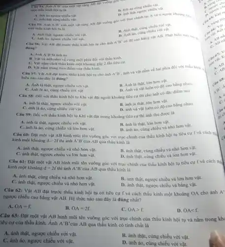 Câu 54: Ảnh A'B'
của một vật sáng AB đặt vuông góc
một thấu kính hội tụ là
B. ảnh áo cùng chiều vật.
B. ảnh thật ngược chiều vật.
A. ành áo ngược chiều vật.
C. ành thật cùng chiều vật.
Câu 55: Ánh A'B'
của một vật sáng AB đặt vuông góc với trục chính tại A và ở ngoài khoảng tiêu ...
một thấu kính hội tu là
B. Ánh thật, cùng chiều với vật.
D. Ánh ảo, cùng chiều với vật.
A. Ánh thật, ngược chiều với vật.
C. Ánh ảo, ngược chiều với vật.
Câu 56: Vật AB đặt trước thấu kính hội tụ cho ảnh
A'B'
có độ cao bằng vật AB. Phát biểu nào sau đi
đúng?
A. Ảnh A'B'là ảnh áo.
B. Vật và ảnh nằm về cùng một phía đối với thấu kính.
C. Vật nằm cách thấu kính một khoảng gấp 2 lần tiêu cự.
D. Vật nằm trùng tiêu điểm của thấu kính.
Câu 57: Vật AB đặt trước thấu kính hội tụ cho ảnh
biểu nào sau đây là đúng?
A'B'
ảnh và vật nằm về hai phía đối với thấu kinh.
A. Ảnh là thật,ngược chiều với vật.
B. Ảnh là thật.lớn hơn vật.
C. Ảnh là ảo.cùng chiều với vật.
D. Ảnh và vật luôn có độ cao bằng nhau.
Câu 58: Đối với thấu kính hội tụ Khi vật đặt ngoài khoảng tiêu cự thì cho ảnh có đặc điểm sau
A. ảnh là thật, ngược chiều với vật.
B. ảnh là thật, lớn hơn vật.
C. ảnh là ảo cùng chiều với vật.
D. ảnh và vật luôn có độ cao bằng nhau.
Câu 59: Đối với thấu kính hội tụ Khi vật đặt trong khoảng tiêu cự thì ảnh thu được là
A. ảnh là thật, ngược chiều với vật.
B. ảnh là thật,lớn hơn vật.
C. ảnh là ảo , cùng chiều và lớn hơn vật.
D. ảnh ảo, cùng chiều và nhỏ hơn vật.
Câu 60: Đặt một vật AB hình mũi tên vuông góc với trục chính của thấu kính hội tụ tiêu cự f và cách thị
kính một khoảng dgt 2f thì ảnh A'B' của AB qua thấu kính là
A. ảnh thật, ngược chiều và nhỏ hơn vật.
B. ảnh thật, cùng chiều và nhỏ hơn vật.
C. ảnh thật, ngược chiều và lớn hơn vật.
D. ảnh thật, cùng chiều và lớn hơn vật.
Câu 61: Đặt một vật AB hình mũi tên vuông góc với trục chính của thấu kính hội tụ tiêu cự f và cách thể
kính một khoảng d=2f thì ảnh A'B' của AB qua thấu kính là
A. ảnh thật, cùng chiều và nhỏ hơn vật.
C. ảnh thật, ngược chiều và nhỏ hơn vật.
B. ảnh thật, ngược chiều và lớn hơn vật.
D. ảnh thật, ngược chiều và bằng vật.
Câu 62: Vật AB đặt trước thấu kính hội tụ có tiêu cự f và cách thấu kính một khoảng OA cho ảnh A'
ngược chiều cao bằng vật AB. Hệ thức nào sau đây là đúng nhất?
A. OA=f
B. OA=2f.
C. OAgt f.
D. OAlt f.
Câu 63: Đặt một vật AB hình mũi tên vuông góc với trục chính của thấu kính hội tụ và nằm trong kh
iêu cự của thấu kính. Ánh A'B' của AB qua thấu kính có tính chất là
A. ảnh thật, ngược chiều với vật.
B. ảnh thật, cùng chiều với vật.
C. ảnh ảo, ngược chiều với vật.
D. ảnh ảo, cùng chiều với vật.