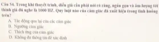 Câu 54. Trong khi thuyết trình, diễn giá cân phải nói rô rằng, ngân gọn và âm lượng tới
thinh gia du nghe là 1000 112. Quy luật nào của cảm giác đã xuất hiện trong tinh huông
trên?
A. Tác động qua lại của các cảm giác
B. Ngường cam giác
C. Thich img của cảm giác
D. Không đủ thông tin đê xác định