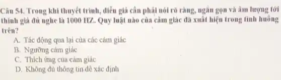 Câu 54. Trong khi thuyết trình, diễn giả cân phải nói rõ ràng, ngắn gọn và âm lượng tới
thính giả đủ nghe là 1000 HZ. Quy luật nào của cảm giác đã xuất hiện trong tình huông
trên?
A. Tác động qua lại của các cảm giác
B. Ngường cảm giác
C. Thích ứng của cảm giác
D. Không đủ thông tin đê xác định