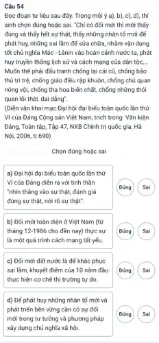 Câu 54
Đọc đoạn tư liệu sau đây. Trong mỗi ý a), b), c),d), thí
sinh chọn đúng hoặc sai. "Chỉ có đổi mới thì mới thấy
đúng và thấy hết sự thật, thấy những nhân tố mới để
phát huy, những sai lầm để sửa chữa , nhằm vận dụng
tốt chủ nghĩa Mác - Lênin vào hoàn cảnh nước ta, phát
huy truyền thống lịch sử và cách mạng của dân tộc, __
Muốn thế phải đấu tranh chống lại cái cũ, chống bảo
thủ trì trệ, chống giáo điều rập khuôn,chống chủ quan
nóng vội, chống tha hoa biến chất, chống những thói
quen lỗi thời, dai dẳng".
(Diễn vǎn khai mạc Đại hội đại biểu toàn quốc lần thứ
VI của Đảng Cộng sản Việt Nam, trích trong: Vǎn kiện
Đảng, Toàn tập, Tập 47, NXB Chính trị quốc gia, Hà
Nội, 2006, tr.690)
Chọn đúng hoặc sai
a) Đại hội đại biểu toàn quốc lần thứ
VI của Đảng diễn ra với tinh thần
"nhìn thẳng vào sự thật, đánh giá
đúng sự thật, nói rõ sự thật".
(Đúng
b) Đổi mới toàn diện ở Việt Nam (từ
tháng 12-1986 cho đền nay) thực sự
là một quá trình cách mạng tất yếu.
G
c) Đổi mới đất nước là để khắc phục
sai lầm, khuyết điểm của 10 nǎm đầu
thực hiện cơ chế thị trường tự do
G
d) Để phát huy những nhân tố mới và
phát triển bền vững cần có sự đổi
mới trong tư tưởng và phương pháp
xây dựng chủ nghĩa xã hội.
G )