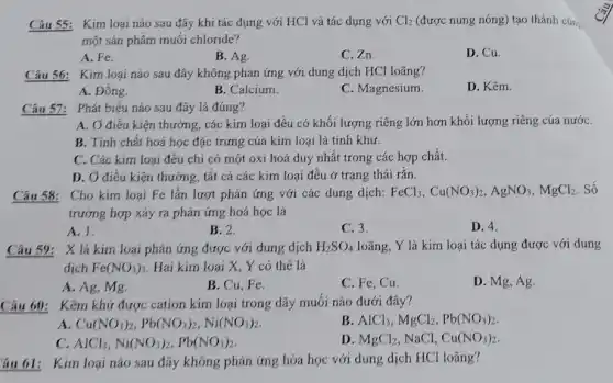 Câu 55: Kim loại nào sau đây khi tác dụng với HCl và tác dụng với Cl_(2) (được nung nóng) tạo thành cùn,
một sản phẩm muối chloride?
A. Fe.
B. Ag
C. Zn.
D. Cu.
Câu 56: Kim loại nào sau đây không phản ứng với dung dịch HCl loãng?
A. Đông.
B. Calcium.
C. Magnesium.
D. Kẽm.
Câu 57: Phát biểu nào sau đây là đúng?
A. Ở điều kiện thường, các kim loại đều có khối lượng riêng lớn hơn khối lượng riêng của nướC.
B. Tính chất hoá học đặc trưng của kim loại là tính khử.
C. Các kim loại đêu chỉ có một oxi hoá duy nhất trong các hợp chất.
D. Ở điều kiện thường, tất cả các kim loại đều ở trạng thái rắn.
Cho kim loại Fe lần lượt phản ứng với các dung dịch: FeCl_(3),Cu(NO_(3))_(2),AgNO_(3),MgCl_(2) . Số
trường hợp xảy ra phản ứng hoá học là
A. 1.
B. 2.
C. 3.
D. 4.
Câu 59: X là kim loại phản ứng được với dung dịch H_(2)SO_(4) loãng, Y là kim loại tác dụng được với dung
dịch Fe(NO_(3))_(3) Hai kim loại X Y có thể là
B. Cu, Fe.
C. Fe, Cu.
D. Mg, Ag.
A. Ag, Mg.
Câu 60: Kẽm khử được cation kim loại trong dãy muối nào dưới đây?
A. Cu(NO_(3))_(2),Pb(NO_(3))_(2),Ni(NO_(3))_(2)
B AlCl_(3),MgCl_(2),Pb(NO_(3))_(2)
C. AlCl_(3),Ni(NO_(3))_(2),Pb(NO_(3))_(2)
D. MgCl_(2) NaCl, Cu(NO_(3))_(2)
Yâu 61: Kim loại nào sau đây không phản ứng hóa học với dung dịch HCl loãng?