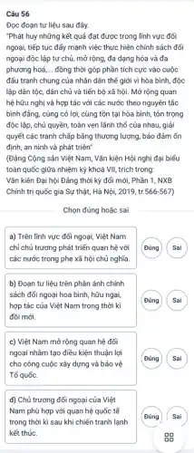 Câu 56
Đọc đoạn tư liệu sau đây.
"Phát huy những kết quả đạt được trong lĩnh vực đối
ngoại, tiếp tục đẩy mạnh việc thực hiện chính sách đối
ngoại độc lập tự chủ, mở rộng, đa dạng hóa và đa
phương hoá, __ đồng thời góp phần tích cực vào cuộc
đấu tranh chung của nhân dân thế giới vì hòa bình, độc
lập dân tộc, dân chủ và tiến bộ xã hội. Mở rộng quan
hệ hữu nghị và hợp tác với các nước theo nguyên tắc
bình đẳng, cùng có lợi, cùng tồn tại hòa bình, tôn trọng
độc lập, chủ quyền,toàn vẹn lãnh thổ của nhau, giải
quyết các tranh chấp bằng thương lượng, bảo đảm ổn
định, an ninh và phát triên"
(Đảng Cộng sản Việt Nam, Vǎn kiện Hội nghị đại biểu
toàn quốc giữa nhiệm kỳ khoá VII, trích trong:
Vǎn kiên Đại hội Đảng thời kỳ đổi mới, Phần 1, NXB
Chính trị quốc gia Sự thật, Hà Nội,2019, tr. 566-567
Chọn đúng hoặc sai
a) Trên lĩnh vực đối ngoại, Việt Nam
chỉ chủ trương phát triển quan hệ với
các nước trong phe xã hội chủ nghĩa.
G
b) Đoạn tư liệu trên phân ánh chính
sách đổi ngoại hoa bình, hữu ngai,
hợp tác của Việt Nam trong thời kì
đồi mới.
G
c) Việt Nam mở rộng quan hệ đối
ngoại nhằm tạo điều kiện thuận lợi
cho công cuộc xây dựng và bảo vệ
Tổ quốc.
G
d) Chủ trương đối ngoại của Việt
Nam phù hợp với quan hệ quốc tế
trong thời kì sau khi chiến tranh lạnh
kết thúc.