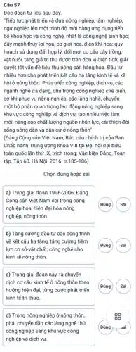 Câu 57
Đọc đoạn tự liệu sau đây.
"Tiếp tực phát triển và đưa nông nghiệp,lâm nghiệp,
ngư nghiệp lên một trình độ mới bằng ứng dụng tiến
bộ khoa học và công nghệ, nhất là công nghệ sinh học;
đẩy mạnh thuy lợi hoa, cơ giới hoa điện khí hoa; quy
hoạch sử dụng đất hợp lý; đổi mới cơ cấu cây trồng,
vật nuôi, tǎng giả trị thu được trên đơn vị diện tích;giải
quyết tốt vấn đề tiêu thụ nông sản hàng hoa. Đầu tư
nhiều hơn cho phát triển kết cấu hạ tầng kinh tế và xã
hội ở nông thôn.Phát triển công nghiệp.dịch vụ, các
ngành nghề đa dạng,chú trọng công nghiệp chế biến,
cơ khi phục vụ nông nghiệp, các làng nghề, chuyển
một bộ phận quan trọng lao động nông nghiệp sang
khu vực công nghiệp và dịch vụ, tạo nhiều việc làm
mới; nâng cao chất lượng nguồn nhân lực,, cài thiện đời
sống nông dân và dân cư ở nông thôn"
(Đảng Cộng sản Việt Nam, Báo cáo chính trị của Ban
Chấp hành Trung ương khóa VIII tại Đại hội đại biêu
toàn quốc lần thứ IX, trích trong: Vǎn kiện Đảng, Toàn
tập, Tập 60, Hà Nội, 2016, tr. 185-186
Chọn đúng hoặc sai
a) Trong giai đoạn 1996-2006 Đảng
Cộng sản Việt Nam coi trọng công
nghiệp hóa, hiện đại hóa nông
nghiệp, nông thôn.
G )
b) Tǎng cường đầu tư các công trình
về kết cấu hạ tầng, tǎng cường tiềm
lực cơ sở-vật chất , công nghệ cho
kinh tế nông thôn.
G
c) Trong giai đoạn này, ta chuyển
dịch cơ cấu kinh tế ở nông thôn theo
hướng hiện đại, từng bước phát triển
kinh tế tri thức.
(Đúng Sai
d) Trong nông nghiệp ở nông thôn,
phải chuyển dần các làng nghề thủ
công nghiệp sang khu vực công
nghiệp và dịch vụ