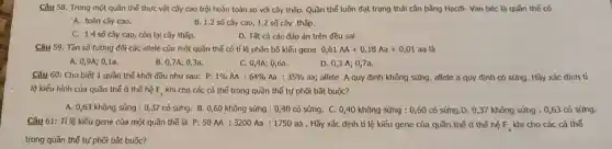 Câu 58. Trong một quần thể thực vật cây cao trội hoàn toàn so với cây thấp. Quần thể luôn đạt trạng thái cân bằng Hacđi- Van béc là quần thế có
A. toàn cây cao.	B. 1.2 số cây cao 1.2 số cây thấp.
C. 1.4 số cây cao, còn lại cây thấp.
D. Tất cả các đáp án trên đều sal.
Câu 59. Tần số tương đối các allele của một quần thế có tỉ lệ phân bố kiếu gene 0,81AA+0,18Aa+0,01 aa là
A. 0,9A; 01a.
B. 0,7A; 0,3a.
C. 0,4A; 0,6a.
D. 0,3 A; 0,7a.
Câu 60: Cho biết 1 quần thế khởi đầu như sau: 0:1% AA:64% Aa:35%  aa; allele A quy định không sừng, allele a quy định có sừng. Hãy xác định tỉ
lệ kiếu hình của quần thế ở thế hệ F_(3) khi cho các cá thế trong quần thế tự phối bắt buộc?
A. 0,63 không sùng : 0,37 có sừng.B. 0,60 không sừng : 0,40 có sửng. C. 0,40 không sừng : 0,60 có sừng.D. 0,37 không sừng : 0,63 có sừng.
Câu 61: Tỉ lệ kiểu gene của một quần thế là P:50AA:3200Aa:1750aa . Hãy xác định tỉ lệ kiểu gene của quần thể ở thế hệ F_(4) khi cho các cá thể
trong quần thế tự phối bắt buộc?