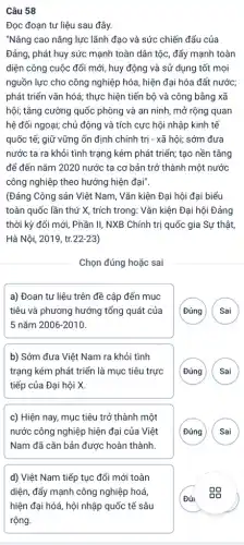 Câu 58
Đọc đoạn tư liệu sau đây.
"Nâng cao nǎng lực lãnh đạo và sức chiến đấu của
Đảng, phát huy sức mạnh toàn dân tộc,đẩy mạnh toàn
diện công cuộc đổi mới, huy động và sử dụng tốt mọi
nguồn lực cho công nghiệp hóa, hiện đại hóa đất nước;
phát triển vǎn hóá ; thực hiện tiến bộ và công bằng xã
hội; tǎng cường quốc phòng và an ninh mở rộng quan
hệ đối ngoại; chủ động và tích cực hội nhập kinh tế
quốc tế; giữ vững ổn định chính trị - xã hội; sớm đưa
nước ta ra khỏi tình trạng kém phát triển; tạo nền tǎng
để đến nǎm 2020 nước ta cơ bản trở thành một nước
công nghiệp theo hướng hiện đại".
(Đảng Cộng sản Việt Nam, Vǎn kiện Đại hội đại biểu
toàn quốc lần thứ X, trích trong: Vǎn kiện Đại hội Đảng
thời kỳ đổi mới,Phần II, NXB Chính trị quốc gia Sự thật,
Hà Nội, 2019, tr.22-23)
__
Chọn đúng hoặc sai
a) Đoạn tư liệu trên đề cập đến mục
tiêu và phương hướng tổng quát của
5 nǎm 2006-2010
( Đúng	)
b) Sớm đưa Việt Nam ra khỏi tình
trạng kém phát triển là mục tiêu trực
tiếp của Đại hội X.
G
c) Hiện nay, mục tiêu trở thành một
nước công nghiệp hiện đại của Việt
Nam đã cǎn bản được hoàn thành.
G
d) Việt Nam tiếp tục đổi mới toàn
diện, đẩy mạnh công nghiệp hoá,
hiện đại hóá, hội nhập quốc tế sâu
rộng.
Đúi -