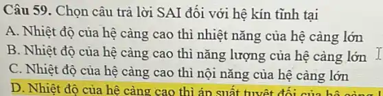 Câu 59. Chọn câu trả lời SAI đối với hệ kín tĩnh tai
A. Nhiệt độ của hệ càng cao thì nhiệt nǎng của hệ càng lớn
B. Nhiệt độ của hệ càng cao thì nǎng lượng của hệ càng lớn 1
C. Nhiệt đô của hệ càng cao thì nội nǎng của hệ càng lớn
D. Nhiệt đô của hệ càng cao thì án suất tuyệt đối của hồ