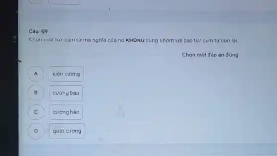 Câu 59
Chọn một từ/ cum từ mà nghĩa của nó KHÔNG cùng nhóm với các từ/ cụm từ còn lai.
Chọn một đáp án đúng
A
kiên cường
B B
cường bao
C C
cường hào
D D
quật cường