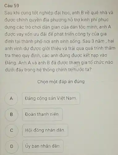 Câu 59
Sau khi cùng tốt nghiệp đại học, anh B về quê nhà và
được chính quyền địa phương hồ trợ kinh phí phục
dựng các trò chơi dân gian của dân tộc mình; anh A
được vay vốn ưu đãi để phát triển công ty của gia
đình tại thành phố nơi anh sinh sống Sau 3 nǎm, hai
anh vinh dư được giới thiệu và trải qua quá trình thẩm
tra theo quy định các anh đứng được kết nạp vào
Đảng. Anh A và anh B đã được tham gia tổ chức nào
dưới đây trong hệ thống chính trịnước ta?
Chọn một đáp án đúng
) Đảng cộng sản Việt Nam.
)
Đoàn thanh niên.
C C
Hội đồng nhân dân.
Ủy ban nhân dân.