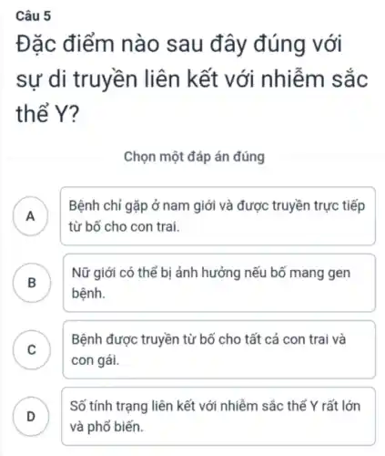 Câu 5
Đặc điểm nào sau đây đúng với
sự di truyền liên kết với nhiễm sắc
thể Y?
Chọn một đáp án đúng
A )
Bệnh chỉ gặp ở nam giới và được truyền trực tiếp
từ bố cho con trai.
B . )
Nữ giới có thế bị ảnh hưởng nếu bố mang gen
bệnh.
C )
Bệnh được truyền từ bố cho tất cả con trai và
con gái.
D
Số tính trạng liên kết với nhiễm sắc thể Y rất lớn