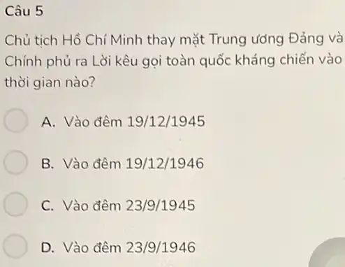 Câu 5
Chủ tich Hồ Chí Minh thay mặt Trung ương Đảng và
Chính phủ ra Lời kêu gọi toàn quốc kháng chiến vào
thời gian nào?
A. Vào đêm 19/12/1945
B. Vào đêm 19/12/1946
C. Vào đêm 23/9/1945
D. Vào đêm 23/9/1946