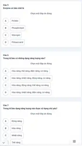 Câu 5
Enzyme có bản chất là
Chọn một đáp án đúng
A Prôtêin
A
B Phospholipid B
C Glycogen C
D Pôlisaccarid D
Câu 6
Trong tế bào có những dạng nǎng lượng nào?
Chọn một đáp án đúng
Hóa nǎng, thế nǎng , điện nǎng, cơ nǎng.
n
B Hóa nǎng, nhiệt nǎng , động nǎng, cơ nǎng. B
C ) Hóa nǎng, động nǎng , thế nǎng, cơ nǎng.
D D
Hóa nǎng, nhiệt nǎng điện nǎng, cơ nǎng.
Câu 7
Trong tế bào dạng nǎng lượng nào được sử dụng chủ yếu?
Chọn một đáp án đúng
A Động nǎng. A
B Hóa nǎng. B
C Nhiệt nǎng. C
Thế nǎng.