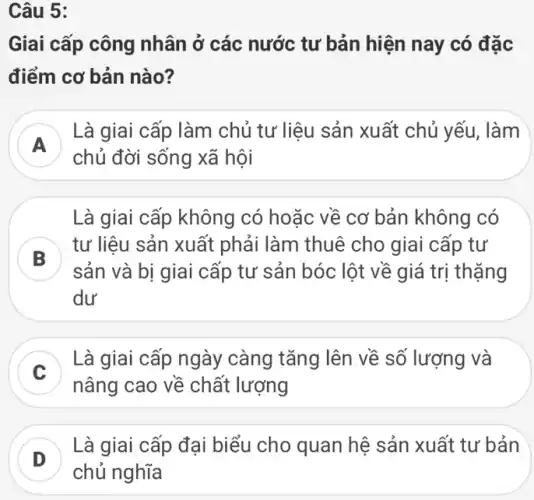 Câu 5:
Giai cấp công nhân ở các nước tư bản hiện nay có đặc
điểm cơ bản nào?
A
Là giai cấp làm chủ tư liệu sản xuất chủ yếu, làm
A
chủ đời sống xã hội
Là giai cấp không có hoặc về cơ bản không có
B
tư liệu sản xuất phải làm thuê cho giai cấp tư
D
sản và bị giai cấp tư sản bóc lột về giá trị thặng
dư
C
Là giai cấp ngày càng tǎng lên về số lượng và
nâng cao về chất lượng
D
Là giai cấp đại biểu cho quan hệ sản xuất tư bản
D
chủ nghĩa