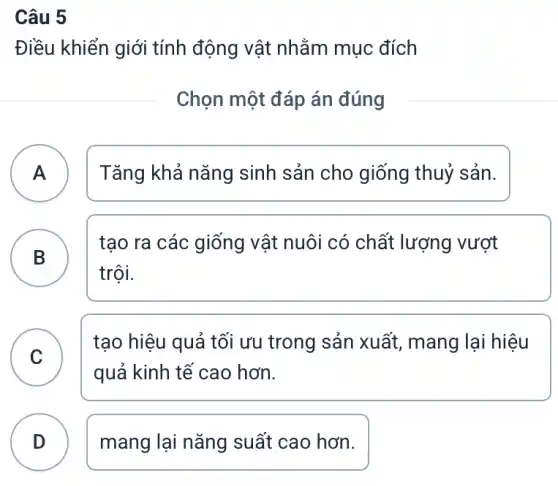 Câu 5
Điều khiển giới tính động vật nhằm mục đích
Chọn một đáp án đúng
A A
Tǎng khả nǎng sinh sản cho giống thuỷ sản.
B
tạo ra các giống vật nuôi có chất lượng vượt
B
trội.
C
tạo hiệu quả tối ưu trong sản xuất,mang lại hiệu
v
quả kinh tế cao hơn.
D mang lại nǎng suất cao hơn.