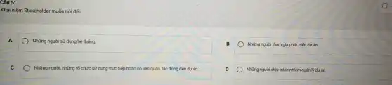 Câu 5:
Khái niệm Stakeholder muốn nói đến
A
Những người sử dụng hệ thống
B
Những người tham gia phát triển dự án
Những người, những tố chức sử dụng trực tiếp hoặc có liên quan, tác động đến dự án.
D
Những người chịu trách nhiệm quản lý dự án