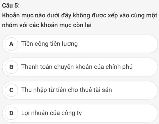 Câu 5:
Khoản mục nào dưới đây không được xếp vào cùng một
nhóm với các khoản mục còn lại
A Tiền công tiền lương
B Thanh toán chuyển khoản của chính phủ
C Thu nhập từ tiền cho thuê tài sản
D Lợi nhuận của công ty