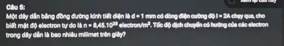 Câu 5:
Một dây dẫn bằng đồng đường kính tiết diện là d=1mm có dòng điện cường O(1)=2A chạy qua, cho
biết mật độ electron tự do là n=8,45.10^23electron/m^3 . Tốc độ dịch chuyển có hướng của các electron
trong dây dẫn là bao nhiêu millimet trên giây?