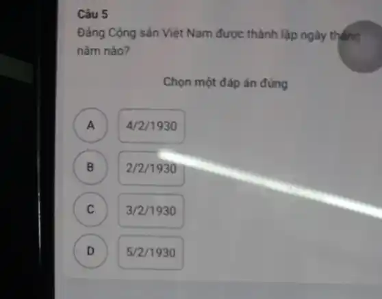 Câu 5
Đảng Cộng sản Việt Nam được thành lập ngày tháng
nǎm nào?
Chọn một đáp án đủng
A ) 4/2/1930
B 2/2/1930 B
C C
3/2/1930
D D
5/2/1930