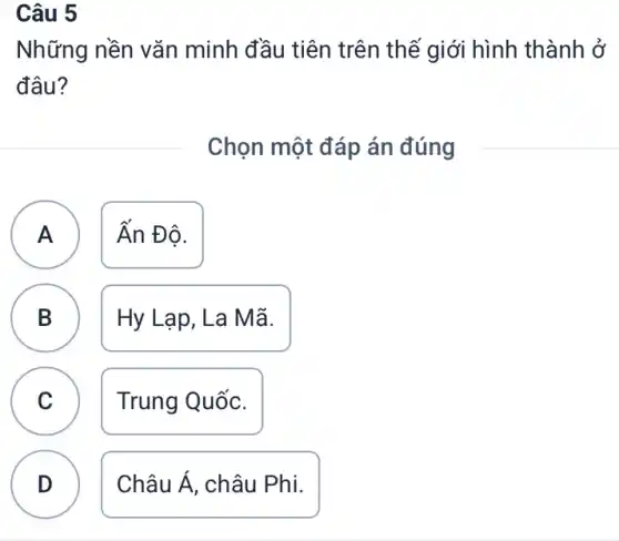 Câu 5
Những nền vǎn minh đầu tiên trên thế giới hình thành ở
đâu?
Chọn một đáp án đúng
A ) Ấn Đô.
B Hy Lạp, La Mã. B
C Trung Quốc. C
D
Châu Á . châu Phi.