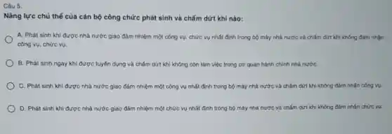 Câu 5:
Nǎng lực chủ thể của cán bộ công chức phát sinh và chấm dứt khi nào:
A. Phát sinh khi được nhà nước giao đảm nhiệm một công vụ, chức vụ nhất định trong bộ máy nhà nước và chấm dứt khi không đám nhận
công vụ, chức vụ.
B. Phát sinh ngay khi được tuyến dụng và chấm dứt khi không còn làm việc trong cơ quan hành chính nhà nướC.
C. Phát sinh khi được nhà nước giao đảm nhiệm một công vụ nhất định trong bộ máy nhà nước và chấm dứt khi không đảm nhận công vụ.
D. Phát sinh khi được nhà nước giao đảm nhiệm một chức vụ nhất định trong bộ máy nhà nước và chấm dứt khi không đảm nhận chức vụ.