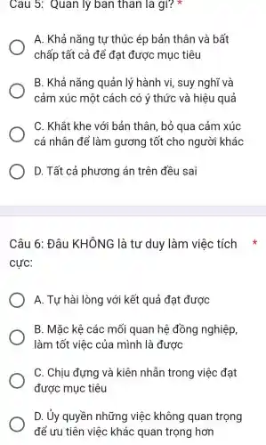 Câu 5:Quan lý ban thân là gì? *
A. Khả nǎng tự thúc ép bản thân và bất
chấp tất cả để đạt được mục tiêu
B. Khả nǎng quản lý hành vi, suy nghĩ và
cảm xúc một cách có ý thức và hiệu quả
C. Khắt khe với bản thân , bỏ qua cảm xúc
cá nhân để làm gương tốt cho người khác
D. Tất cả phương án trên đều sai
Câu 6: Đâu KHÔNG là tư duy làm việc tích
cực:
A. Tự hài lòng với kết quả đạt được
B. Mǎc kê các mối quan hệ đồng nghiệp,
làm tốt việc của mình là được
C. Chịu đựng và kiên nhẫn trong việc đạt
được mục tiêu
D. Ủy quyền những việc không quan trọng
để ưu tiên việc khác quan trọng hơn