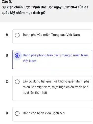 Câu 5:
Sự kiện chiến lược "Vịnh Bǎc Bộ" ngày 5/8/1964 của để
quốc Mỹ nhǎm mục đích gì?
A
Đánh phá vào miền Trung của Việt Nam
B
D Đánh phá phong trào cách mạng ở miền Nam
Việt Nam
C
Lấy cớ dùng hải quân và không quân đánh phá
miền Bǎc Việt Nam, thực hiện chiên tranh phá
hoại lần thứ nhất
D
Đánh vào bệnh viện Bạch Mai