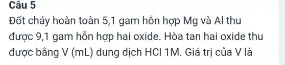 Câu 5
Đốt cháy hoàn toàn 5,1 gam hỗn hợp Mg và Al thu
được 9,1 gam hỗn hợp hai oxide . Hòa tan hai oxide thu
được bằng V (mL) dung dịch HCl 1M . Giá trị của V là