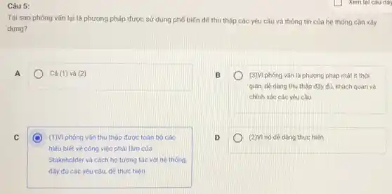 Câu 5:
Tại sao phỏng vấn lại là phương pháp được sử dụng phổ biến để thu thập các yêu cầu và thông tin của hệ thống cần xây
dựng?
A
) Cả (1) và (2)
(3)Vi phóng vấn là phương pháp mất ít thời
gian, dê dàng thu thập đầy đủ, khách quan và
chính xác các yêu cầu
C
C (1)Vì phóng vấn thu thập được toàn bộ các
hiếu biết về công việc phái làm của
Stakeholder và cách họ tương tác với hệ thống.
đầy đủ các yêu cầu, dẻ thực hiện
(2)Vì nó dê dàng thực hiên